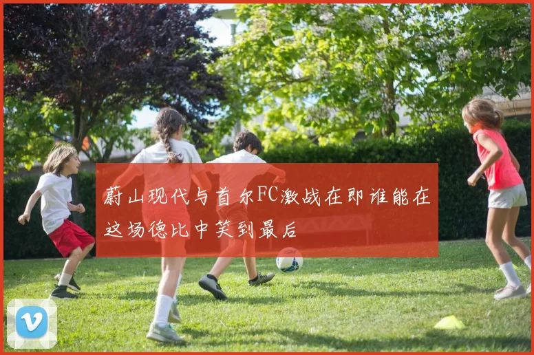 蔚山现代与首尔FC激战在即谁能在这场德比中笑到最后