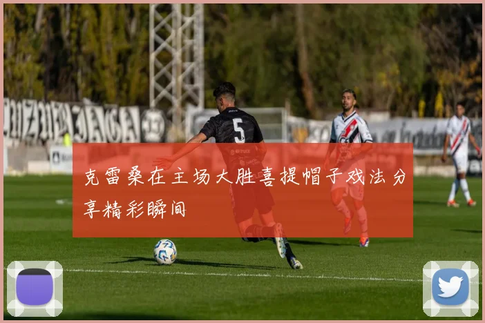 克雷桑在主场大胜喜提帽子戏法分享精彩瞬间