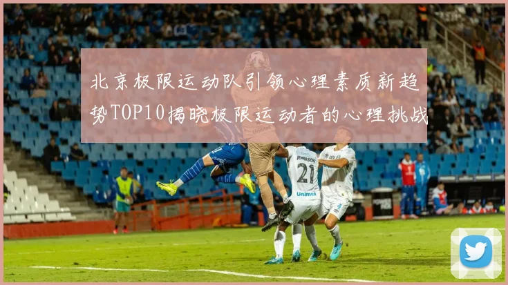 北京极限运动队引领心理素质新趋势TOP10揭晓极限运动者的心理挑战与成长