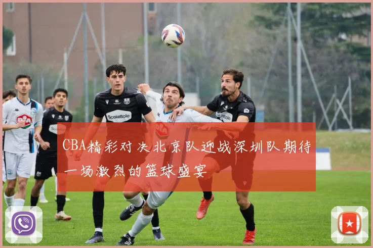 CBA精彩对决北京队迎战深圳队期待一场激烈的篮球盛宴
