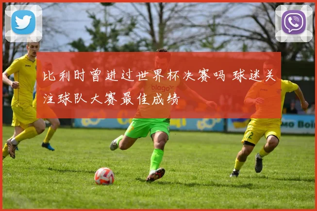 比利时曾进过世界杯决赛吗 球迷关注球队大赛最佳成绩