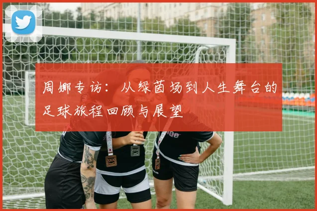 周娜专访：从绿茵场到人生舞台的足球旅程回顾与展望
