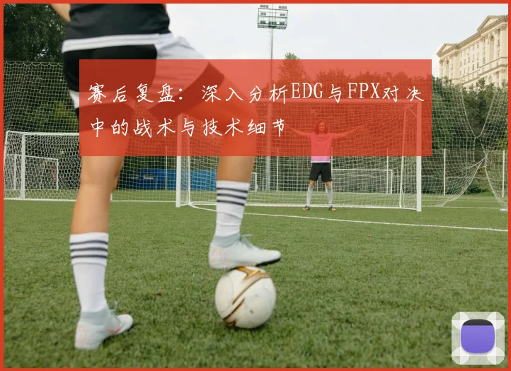 赛后复盘：深入分析EDG与FPX对决中的战术与技术细节