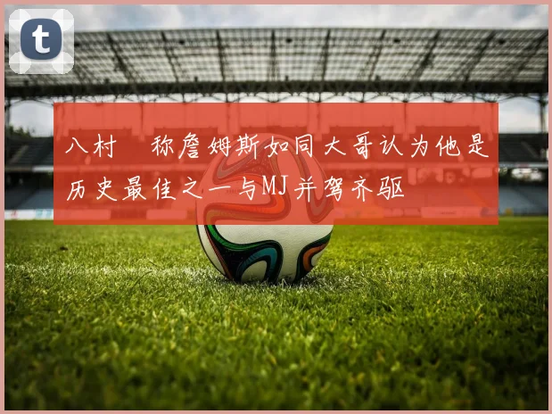 八村塁称詹姆斯如同大哥认为他是历史最佳之一与MJ并驾齐驱