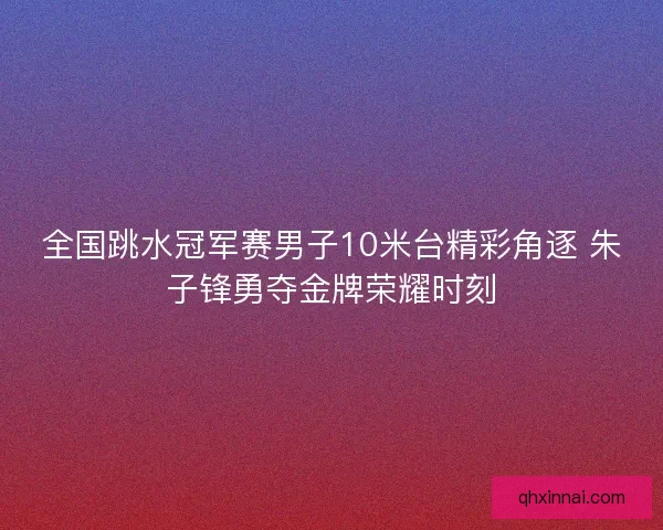全国跳水冠军赛男子10米台精彩角逐 朱子锋勇夺金牌荣耀时刻